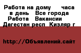 Работа на дому 2-3 часа в день - Все города Работа » Вакансии   . Дагестан респ.,Кизляр г.